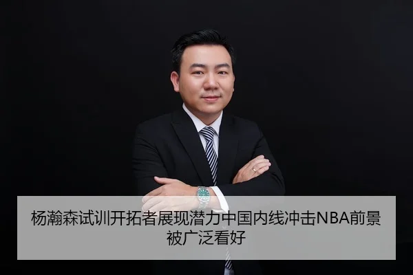 杨瀚森试训开拓者展现潜力中国内线冲击NBA前景被广泛看好
